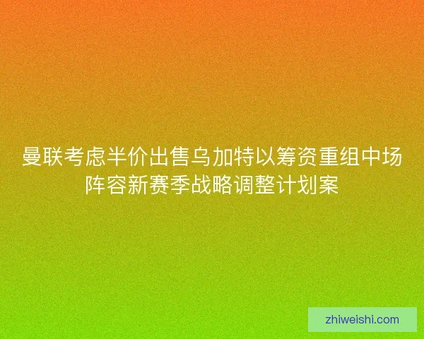 曼联考虑半价出售乌加特以筹资重组中场阵容新赛季战略调整计划案