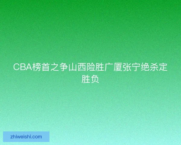 CBA榜首之争山西险胜广厦张宁绝杀定胜负