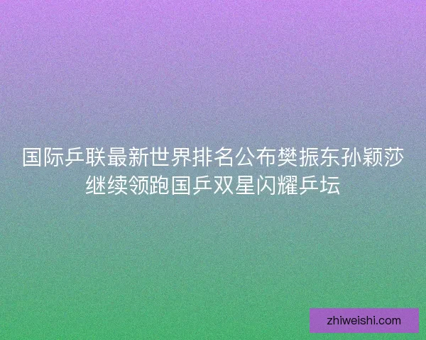 国际乒联最新世界排名公布樊振东孙颖莎继续领跑国乒双星闪耀乒坛
